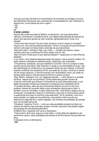 uma vez que seus familiares e companheiros de confiança se entregam ao sono
da indiferença! Doravante, pois, aprendendo a necessidade do valor individual no
testemunho, nunca deixes de orar e vigiar!...
182
183
28
O BOM LADRÃO
Alguns dias antes da prisão do Mestre, os discípulos, nas suas discussões
naturais, comentavam o problema da fé, com desejo desordenado de quantos se
atiram aos assuntos graves da vida, tentando, apressadamente, forçar uma
solução.
Como será essa virtude? De que modo conservá -la-emo intacta no coração?
inquiria Levi, com atormentado pensamento. Tenho a convicção de que somente o
homem culto pode conhecer toda a extensão de seus benefícios.
Não tanto assim aventava Tiago, seu irmão —, acredito que basta a nossa
vontade, para que a confiança em Deus esteja viva em nós.
Mas a fé será virtude para os que apenas desejam? perguntava um dos filhos de
Zebedëu.
A um canto, como distante daqueles duelos da palavra, Jesus parecia meditar. Em
dado instante, solicitado ao esclarecimento, respondeu com suavidade:
A fé pertence, sobretudo, aos que trabalham e confiam. Tê-la no coração é estar
sempre pronto para Deus. Não importam a saúde ou a enfermidade do corpo, não
têm significação os infortúnios ou os sucessos felizes da vida material. A alma fiel
trabalha confiante nos desígnios do Pai, que pode dar os bens, retirá-los e restituí-
los em tempo oportuno, e caminha sempre com serenidade e amor, por todas as
sendas pelas quais a mão generosa do Senhor a queira conduzir.
Mas, Mestre redargüiu Levi, em respeitosa atitude —, como discernir a vontade
de Deus, naquilo que nos acontece? Tenho observado grande número de
criaturas criminosas que atribuem à Providência os seus feitos delituosos e uma
legião de pessoas inertes que classificam a preguiça como fatalidade divina.
A vontade de Deus, além da que conhecemos através de sua lei e de seus
profetas, através do conselho sábio e das inclinações naturais para o bem, é
também a que se manifesta, a cada instante da vida, misturando a alegria com as
amarguras, concedendo a doçura ou retirando-a, para que a criatura possa colher
a experiência luminosa no caminho mais espinhoso. Ter fé, portanto, é ser fiel a
essa vontade, em todas as circunstâncias, executando o bem que ela nos
determina e seguindo-lhe o roteiro sagrado, nas menores sinuosidades da estrada
que nos compete percorrer.
Entretanto observou Tomé —, creio que essa qualidade excepcional deve ser
atributo do espírito mais cultivado, porque o homem ignorante não poderá cogitar
da aquisição de semelhante patrimônio.
O Mestre fitou o apóstolo com amor e esclareceu:
Todo homem de fé será, agora ou mais tarde, o irmão dileto da sabedoria e do
sentimento; porém, essa qualidade será sempre a do filho leal ao Pai que está nos
céus.
O discípulo sorriu e obtemperou:
184
 