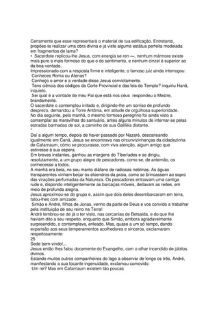 Certamente que esse representará o material de tua edificação. Entretanto,
propões-te realizar uma obra divina e já viste alguma estátua perfeita modelada
em fragmentos de lama?
• Sacerdote replicou-lhe Jesus, com energia se ren —, nenhum mármore existe
mais puro e mais formoso do que o do sentimento, e nenhum cinzel é superior ao
da boa-vontade.
Impressionado com a resposta firme e inteligente, o famoso juiz ainda interrogou:
Conheces Roma ou Atenas?
Conheço o amor e a verdade disse Jesus convictamente.
Tens ciência dos códigos da Corte Provincial e das leis do Templo? inquiriu Hanã,
inquieto.
Sei qual é a vontade de meu Pai que está nos céus respondeu o Mestre,
brandamente.
O sacerdote o contemplou irritado e, dirigindo-lhe um sorriso de profundo
desprezo, demandou a Torre Antônia, em atitude de orgulhosa superioridade.
No dia seguinte, pela manhã, o mesmo formoso peregrino foi ainda visto a
contemplar as maravilhas do santuário, antes alguns minutos de internar-se pelas
estradas banhadas de sol, a caminho de sua Galiléia distante.
*
Daí a algum tempo, depois de haver passado por Nazaré, descansando
igualmente em Caná, Jesus se encontrava nas circunvizinhanças da cidadezinha
de Cafarnaum, cómo se procurasse, com viva atenção, algum amigo que
estivesse à sua espera.
Em breves instantes, ganhou as margens do Tiberíades e se dirigiu,
resolutamente, a um grupo alegre de pescadores, como se, de antemão, os
conhecesse a todos.
A manhã era bela, no seu manto diáfano de radiosas neblinas. As águas
transparentes vinham beijar os eloendros da praia, como se brincassem ao sopro
das virações perfumadas da Natureza. Os pescadores entoavam uma cantiga
rude e, dispondo inteligentemente as barcaças móveis, deitavam as redes, em
meio de profunda alegria.
Jesus aproximou-se do grupo e, assim que dois deles desembarcaram em terra,
falou-lhes com amizade:
Simão e André, filhos de Jonas, venho da parte de Deus e vos convido a trabalhar
pela instituição de seu reino na Terra!
André lembrou-se de já o ter visto, nas cercanias de Betsaida, e do que lhe
haviam dito a seu respeito, enquanto que Simão, embora agradavelmente
surpreendido, o contemplava, enleado. Mas, quase a um só tempo, dando
expansão aos seus temperamentos acolhedores e sinceros, exclamaram
respeitosamente:
25
Sede bem-vindo!...
Jesus então lhes falou docemente do Evangelho, com o olhar incendido de júbilos
divinos.
Estando muitos outros companheiros do lago a observar de longe os três, André,
manifestando a sua tocante ingenuidade, exclamou comovido:
Um rei? Mas em Cafarnaum existem tão poucas
 