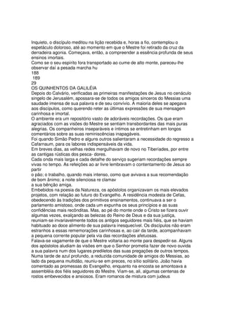Inquieto, o discípulo meditou na lição recebida e, horas a fio, contemplou o
espetáculo doloroso, até ao momento em que o Mestre foi retirado da cruz da
derradeira agonia. Começava, então, a compreender a essência profunda de seus
ensinos imortais.
Como se o seu espírito fora transportado ao cume de alto monte, pareceu-lhe
observar daí a pesada marcha hu
188
189
29
OS QUINHENTOS DA GALILÉIA
Depois do Calvário, verificadas as primeiras manifestações de Jesus no cenáculo
singelo de Jerusalém, apossara-se de todos os amigos sinceros do Messias uma
saudade imensa de sua palavra e de seu convívio. A maioria deles se apegava
aos discípulos, como querendo reter as últimas expressões de sua mensagem
carinhosa e imortal.
O ambiente era um repositório vasto de adoráveis recordações. Os que eram
agraciados com as visões do Mestre se sentiam transbordantes das mais puras
alegrias. Os companheiros inseparáveis e íntimos se entretinham em longos
comentários sobre as suas reminiscências inapagáveis.
Foi quando Simão Pedro e alguns outros salientaram a necessidade do regresso a
Cafarnaum, para os labores indispensáveis da vida.
Em breves dias, as velhas redes mergulhavam de novo no Tiberíades, por entre
as cantigas rústicas dos pesca- dores.
Cada onda mais larga e cada detalhe do serviço sugeriam recordações sempre
vivas no tempo. As refeições ao ar livre lembravam o contentamento de Jesus ao
partir
o pão; o trabalho, quando mais intenso, como que avivava a sua recomendação
de bom ânimo; a noite silenciosa re clamav
a sua bênção amiga.
Embebidos na poesia da Natureza, os apóstolos organizavam os mais elevados
projetos, com relação ao futuro do Evangelho. A residência modesta de Cefas,
obedecendo às tradições dos primitivos ensinamentos, continuava a ser o
parlamento amistoso, onde cada um expunha os seus princípios e as suas
confidências mais recônditas. Mas, ao pé do monte onde o Cristo se fizera ouvir
algumas vezes, exalçando as belezas do Reino de Deus e da sua justiça,
reuniam-se invariavelmente todos os antigos seguidores mais fiéis, que se haviam
habituado ao doce alimento de sua palavra inesquecível. Os discípulos não eram
estranhos a essas rememorações carinhosas e, ao cair da tarde, acompanhavam
a pequena corrente popular pela via das recordações afetuosas.
Falava-se vagamente de que o Mestre voltaria ao monte para despedir-se. Alguns
dos apóstolos aludiam às visões em que o Senhor prometia fazer de novo ouvida
a sua palavra num dos lugares prediletos das suas pregações de outros tempos.
Numa tarde de azul profundo, a reduzida comunidade de amigos do Messias, ao
lado da pequena multidão, reuniu-se em preces, no sítio solitário. João havia
comentado as promessas do Evangelho, enquanto na encosta se amontoava a
assembléia dos fiéis seguidores do Mestre. Viam-se, ali, algumas centenas de
rostos embevecidos e ansiosos. Eram romanos de mistura com judeus
 