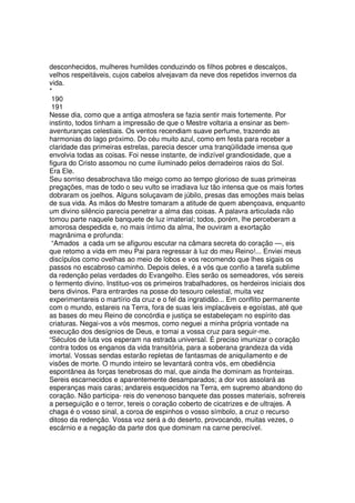 desconhecidos, mulheres humildes conduzindo os filhos pobres e descalços,
velhos respeitáveis, cujos cabelos alvejavam da neve dos repetidos invernos da
vida.
*
190
191
Nesse dia, como que a antiga atmosfera se fazia sentir mais fortemente. Por
instinto, todos tinham a impressão de que o Mestre voltaria a ensinar as bem-
aventuranças celestiais. Os ventos recendiam suave perfume, trazendo as
harmonias do lago próximo. Do céu muito azul, como em festa para receber a
claridade das primeiras estrelas, parecia descer uma tranqüilidade imensa que
envolvia todas as coisas. Foi nesse instante, de indizível grandiosidade, que a
figura do Cristo assomou no cume iluminado pelos derradeiros raios do Sol.
Era Ele.
Seu sorriso desabrochava tão meigo como ao tempo glorioso de suas primeiras
pregações, mas de todo o seu vulto se irradiava luz tão intensa que os mais fortes
dobraram os joelhos. Alguns soluçavam de júbilo, presas das emoções mais belas
de sua vida. As mãos do Mestre tomaram a atitude de quem abençoava, enquanto
um divino silêncio parecia penetrar a alma das coisas. A palavra articulada não
tomou parte naquele banquete de luz imaterial; todos, porém, lhe perceberam a
amorosa despedida e, no mais íntimo da alma, lhe ouviram a exortação
magnânima e profunda:
“Amados a cada um se afigurou escutar na câmara secreta do coração —, eis
que retomo a vida em meu Pai para regressar à luz do meu Reino!... Enviei meus
discípulos como ovelhas ao meio de lobos e vos recomendo que lhes sigais os
passos no escabroso caminho. Depois deles, é a vós que confio a tarefa sublime
da redenção pelas verdades do Evangelho. Eles serão os semeadores, vós sereis
o fermento divino. Instituo-vos os primeiros trabalhadores, os herdeiros iniciais dos
bens divinos. Para entrardes na posse do tesouro celestial, muita vez
experimentareis o martírio da cruz e o fel da ingratidão... Em conflito permanente
com o mundo, estareis na Terra, fora de suas leis implacáveis e egoístas, até que
as bases do meu Reino de concórdia e justiça se estabeleçam no espírito das
criaturas. Negai-vos a vós mesmos, como neguei a minha própria vontade na
execução dos desígnios de Deus, e tomai a vossa cruz para seguir-me.
“Séculos de luta vos esperam na estrada universal. É preciso imunizar o coração
contra todos os enganos da vida transitória, para a soberana grandeza da vida
imortal. Vossas sendas estarão repletas de fantasmas de aniquilamento e de
visões de morte. O mundo inteiro se levantará contra vós, em obediência
espontânea às forças tenebrosas do mal, que ainda lhe dominam as fronteiras.
Sereis escarnecidos e aparentemente desamparados; a dor vos assolará as
esperanças mais caras; andareis esquecidos na Terra, em supremo abandono do
coração. Não participa- reis do venenoso banquete das posses materiais, sofrereis
a perseguição e o terror, tereis o coração coberto de cicatrizes e de ultrajes. A
chaga é o vosso sinal, a coroa de espinhos o vosso símbolo, a cruz o recurso
ditoso da redenção. Vossa voz será a do deserto, provocando, muitas vezes, o
escárnio e a negação da parte dos que dominam na carne perecível.
 