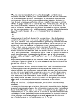 “Mas, no desenrolar das batalhas incrueritas do coração, quando todos os
horizontes estiverem abafados pelas sombras da crueldade, dar-vos-ei da minha
paz, que representa a água viva. Na existência ou na morte do corpo, estareis
unidos ao meu Reino. O mundo vos cobrirá de golpes terríveis e destruidores,
mas, de cada uma das vossas feridas, retirarei o trigo luminoso para os celeiros
infinitos da graça, destinados ao sustento das mais ínfimas criaturas!... Até que o
meu Reino se estabeleça na Terra, não conhecereis o amor no mundo; eu, no
entanto, encherei a vossa solidão com a minha assistência incessante. Gozarei
em vós, como gozareis em mim, o júbilo celeste da execução fiel dos desígnios de
Deus. Quando tombardes, sob as arremetidas dos homens ainda pobres e
infelizes,
192
193
eu vos levantarei no silêncio do caminho, com as minhas mãos dedicadas ao
vosso bem. Sereis a união onde houver separatividade, sacrifício onde existir o
falso gozo, claridade onde campearem as trevas, porto amigo, edificado na rocha
da fé viva, onde pairarem as sombras da desorientação. Sereis meu refúgio nas
igrejas mais estranhas da Terra, minha esperança entre as loucuras humanas,
minha verdade onde se perturbar a ciência incompleta do mundo!...
“Amados, eis que também vos envio como ovelhas aos caminhos obscuros e
ásperos. Entretanto, nada temais! Sede fiéis ao meu coração, como vos sou fiel, e
o bom ânimo representará a vossa estrela! Ide ao mundo, onde teremos de vencer
o mal! Aperfeiçoemos a nossa escola milenária, para que aí seja interpretada e
posta em prática a lei de amor do Nosso Pai, em obediência feliz à sua vontade
augusta!”
Sagrada emoção senhoreara-se das almas em êxtase de ventura. Foi então que
observaram o Mestre, rodeado de luz, como a elevar-se ao céu, em demanda de
sua gloriosa esfera do Infinito.
*
Os primeiros astros da noite brilhavam no alto, como flores radiosas do Paraíso.
No monte galileu, cinco centenas de corações palpitavam, arrebatados por
intraduzível júbilo. Velhos trêmulos e encarquilhados desceram a encosta, unidos
uns aos outros, como solidários, para sempre, no mesmo trabalho de grandeza
imperecível. Anciãs de passo vacilante, coroadas pela neve das experiências da
vida, abraçavam-se às filhas e netas, jovens e ditosas, tomadas de indefinível
embriaguez dalma. Romanos e judeus, ricos e pobres confraternizavam, felizes,
adivinhando a necessidade de cooperação na tarefa santa. Os antigos
194
discípulos, cercando a figura de Simão Pedro, choravam de contentamento e
esperança.
Naquela noite de imperecível recordação, foi confiado aos quinhentos da Galiléia o
serviço glorioso da evangelização das coletividades terrestres, sob a inspiração de
Jesus-Cristo. Mal sabiam eles, na sua mísera condição humana, que a palavra do
Mestre alcançaria os séculos do porvir. E foi assim que, representando o fermento
renovador do mundo, eles reencarnaram em todos os tempos, nos mais diversos
climas réligiosos e políticos do planeta, ensinando a verdade e abrindo novos
caminhos de luz, através dos bastidores eternos do Tempo.
 