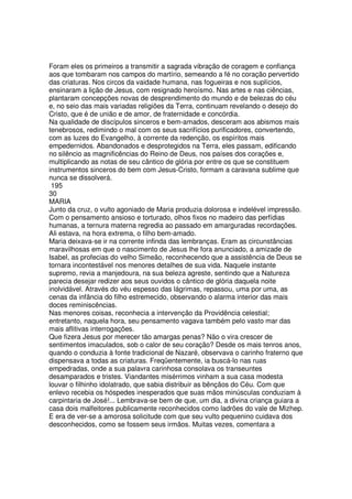 Foram eles os primeiros a transmitir a sagrada vibração de coragem e confiança
aos que tombaram nos campos do martírio, semeando a fé no coração pervertido
das criaturas. Nos circos da vaidade humana, nas fogueiras e nos suplícios,
ensinaram a lição de Jesus, com resignado heroísmo. Nas artes e nas ciências,
plantaram concepções novas de desprendimento do mundo e de belezas do céu
e, no seio das mais variadas religiões da Terra, continuam revelando o desejo do
Cristo, que é de união e de amor, de fraternidade e concórdia.
Na qualidade de discípulos sinceros e bem-amados, desceram aos abismos mais
tenebrosos, redimindo o mal com os seus sacrifícios purificadores, convertendo,
com as luzes do Evangelho, à corrente da redenção, os espíritos mais
empedernidos. Abandonados e desprotegidos na Terra, eles passam, edificando
no silêncio as magnificências do Reino de Deus, nos países dos corações e,
multiplicando as notas de seu cântico de glória por entre os que se constituem
instrumentos sinceros do bem com Jesus-Cristo, formam a caravana sublime que
nunca se dissolverá.
195
30
MARIA
Junto da cruz, o vulto agoniado de Maria produzia dolorosa e indelével impressão.
Com o pensamento ansioso e torturado, olhos fixos no madeiro das perfídias
humanas, a ternura materna regredia ao passado em amarguradas recordações.
Ali estava, na hora extrema, o filho bem-amado.
Maria deixava-se ir na corrente infinda das lembranças. Eram as circunstâncias
maravilhosas em que o nascimento de Jesus lhe fora anunciado, a amizade de
Isabel, as profecias do velho Simeão, reconhecendo que a assistência de Deus se
tornara incontestável nos menores detalhes de sua vida. Naquele instante
supremo, revia a manjedoura, na sua beleza agreste, sentindo que a Natureza
parecia desejar redizer aos seus ouvidos o cântico de glória daquela noite
inolvidável. Através do véu espesso das lágrimas, repassou, uma por uma, as
cenas da infância do filho estremecido, observando o alarma interior das mais
doces reminiscências.
Nas menores coisas, reconhecia a intervenção da Providência celestial;
entretanto, naquela hora, seu pensamento vagava também pelo vasto mar das
mais aflitivas interrogações.
Que fizera Jesus por merecer tão amargas penas? Não o vira crescer de
sentimentos imaculados, sob o calor de seu coração? Desde os mais tenros anos,
quando o conduzia à fonte tradicional de Nazaré, observava o carinho fraterno que
dispensava a todas as criaturas. Freqüentemente, ia buscá-lo nas ruas
empedradas, onde a sua palavra carinhosa consolava os transeuntes
desamparados e tristes. Viandantes misérrimos vinham a sua casa modesta
louvar o filhinho idolatrado, que sabia distribuir as bênçãos do Céu. Com que
enlevo recebia os hóspedes inesperados que suas mãos minúsculas conduziam à
carpintaria de José!... Lembrava-se bem de que, um dia, a divina criança guiara a
casa dois malfeitores publicamente reconhecidos como ladrões do vale de Mizhep.
E era de ver-se a amorosa solicitude com que seu vulto pequenino cuidava dos
desconhecidos, como se fossem seus irmãos. Muitas vezes, comentara a
 