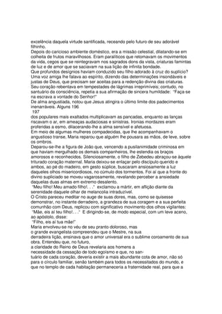 excelência daquela virtude santificada, receando pelo futuro de seu adorável
filhinho.
Depois do caricioso ambiente doméstico, era a missão celestial, dilatando-se em
colheita de frutos maravilhosos. Eram paralíticos que retomavam os movimentos
da vida, cegos que se reintegravam nos sagrados dons da vista, criaturas famintas
de luz e de amor que se saciavam na sua lição de infinita bondade.
Que profundos desígnios haviam conduzido seu filho adorado à cruz do suplício?
Uma voz amiga lhe falava ao espírito, dizendo das determinações insondáveis e
justas de Deus, que precisam ser aceitas para a redenção divina das criaturas.
Seu coração rebentava em tempestades de lágrimas irreprimíveis; contudo, no
santuário da consciência, repetia a sua afirmação de sincera humildade: “Faça-se
na escrava a vontade do Senhor!”
De alma angustiada, notou que Jesus atingira o último limite dos padecimentos
inenarráveis. Alguns 196
197
dos populares mais exaltados multiplicavam as pancadas, enquanto as lanças
riscavam o ar, em ameaças audaciosas e sinistras. Ironias mordazes eram
proferidas a esmo, dilacerando-lhe a alma sensível e afetuosa.
Em meio de algumas mulheres compadecidas, que lhe acompanhavam o
angustioso transe, Maria reparou que alguém lhe pousara as mãos, de leve, sobre
os ombros.
Deparou-se-lhe a figura de João que, vencendo a pusilanimidade criminosa em
que haviam mergulhado os demais companheiros, lhe estendia os braços
amorosos e reconhecidos. Silenciosamente, o filho de Zebedeu abraçou-se àquele
triturado coração maternal. Maria deixou-se enlaçar pelo discípulo querido e
ambos, ao pé do madeiro, em gesto súplice, buscaram ansiosamente a luz
daqueles olhos misericordiosos, no cúmulo dos tormentos. Foi aí que a fronte do
divino supliciado se moveu vagarosamente, revelando perceber a ansiedade
daquelas duas almas em extremo desalento.
“Meu filho! Meu amado filho!. . .“ exclamou a mártir, em aflição diante da
serenidade daquele olhar de melancolia intraduzível.
O Cristo pareceu meditar no auge de suas dores, mas, como se quisesse
demonstrar, no instante derradeiro, a grandeza de sua coragem e a sua perfeita
comunhão com Deus, replicou com significativo movimento dos olhos vigilantes:
“Mãe, eis aí teu filho!. . .“ E dirigindo-se, de modo especial, com um leve aceno,
ao apóstolo, disse:
“Filho, eis aí tua mãe!”
Maria envolveu-se no véu de seu pranto doloroso, mas
o grande evangelista compreendeu que o Mestre, na sua
derradeira lição, ensinava que o amor universal era o sublime coroamento de sua
obra. Entendeu que, no futuro,
a claridade do Reino de Deus revelaria aos homens a
necessidade da cessação de todo egoísmo e que, no san-
tuário de cada coração, deveria existir a mais abundante cota de amor, não só
para o círculo familiar, senão também para todos os necessitados do mundo, e
que no templo de cada habitação permaneceria a fraternidade real, para que a
 