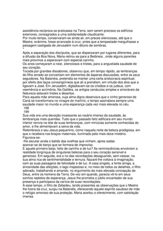 assistência recíproca se praticasse na Terra, sem serem precisos os edifícios
exteriores, consagrados a uma solidariedade claudicante.
Por muito tempo, conservaram-se ainda ali, em preces silenciosas, até que o
Mestre, exânime, fosse arrancado à cruz, antes que a tempestade mergulhasse a
paisagem castigada de Jerusalém num dilúvio de sombras.
*
Após a separação dos discípulos, que se dispersaram por lugares diferentes, para
a difusão da Boa Nova, Maria retirou-se para a Betãneia , onde alguns parentes
mais próximos a esperavam com especial carinho.
Os anos começaram a rolar, silenciosos e tristes, para a angustiada saudade de
seu coração.
Tocada por grandes dissabores, observou que, em tempo rápido, as lembranças
do filho amado se convertiam em elementos de ásperas discussões, entre os seus
seguidores. Na Batanéia, pretendia-se manter uma certa aristocracia espiritual,
por efeito dos laços consangüíneos que ali a prendiam, em virtude dos elos que a
ligavam a José. Em Jerusalém, digladiavam-se os cristãos e os judeus, com
veemência e acrimônia. Na Galiléia, os antigos cenáculos simples e amoráveis da
Natureza estavam tristes e desertos.
Para aquela mãe amorosa, cuja alma digna observava que o vinho generoso de
Caná se transformara no vinagre do martírio, o tempo assinalava sempre uma
saudade maior no mundo e uma esperança cada vez mais elevada no céu.
198
199
Sua vida era uma devoção incessante ao rosário imenso da saudade, às
lembranças mais queridas. Tudo que o passado feliz edificara em seu mundo
interior revivia na tela de suas lembranças, com minúcias somente conhecidas do
amor, e lhe alimentavam a seiva da vida.
Relembrava o seu Jesus pequenino, como naquela noite de beleza prodigiosa, em
que o recebera nos braços maternais, iluminado pelo mais doce mistério.
Figurava-se-
-lhe escutar ainda o balido das ovelhas que vinham, apres sadas
acercar-se do berço que se formara de improviso.
E aquele primeiro beijo, feito de carinho e de luz? As reminiscências envolviam a
realidade longínqua de singulares belezas para o seu coração sensível e
generoso. Em seguida, era o rio das recordações desaguando, sem cessar, na
sua alma rica de sentimentalidade e ternura. Nazaré lhe voltava à imaginação,
com as suas paisagens de felicidade e de luz. A casa singela, a fonte amiga, a
sinceridade das afeições, o lago majestoso e, no meio de todos os detalhes, o filho
adorado, trabalhando e amando, no erguimento da mais elevada concepção de
Deus, entre os homens da Terra. De vez em quando, parecia vê-lo em seus
sonhos repletos de esperança. Jesus lhe prometia o júbilo encantador de sua
presença e participava da carícia de suas recordações.
A esse tempo, o filho de Zebedeu, tendo presentes as observações que o Mestre
lhe fizera da cruz, surgiu na Batanéla, oferecendo àquele espírito saudoso de mãe
o refúgio amoroso de sua proteção. Maria aceitou o oferecimento, com satisfação
imensa.
 