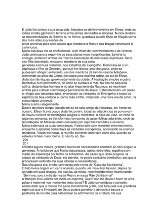 E João lhe contou a sua nova vida. Instalara-se definitivamente em Éfeso, onde as
idéias cristãs ganhavam terreno entre almas devotadas e sinceras. Nunca olvidara
as recomendações do Senhor e, no íntimo, guardava aquele título de filiação como
das mais altas expressões de
amor universal para com aquela que recebera o Mestre nos braços veneráveis e
carinhosos.
Maria escutava-lhe as confidências, num misto de reconhecimento e de ventura.
João continuava a expor-lhe os seus planos mais insignificantes. Levá-la-ia
consigo, andariam ambos na mesma associação de interesses espirituais. Seria
seu filho desvelado, enquanto receberia de sua alma
generosa a ternura maternal, nos trabalhos do Evangelho. Demorara-se a vir,
explicava o filho de Zebedeu, porque lhe faltava uma choupana, onde se
pudessem abrigar; entretanto, um dos membros da família real de Adiabene,
convertido ao amor do Cristo, lhe doara uma casinha pobre, ao sul de Éfeso,
distando três léguas aproximadamente da cidade. A habitação simples e pobre
demorava num promontório, de onde se avistava o mar. No alto da pequena
colina, distante dos homens e no altar imponente da Natureza, se reuniriam
ambos para cultivar a lembrança permanente de Jesus. Estabeleceriam um pouso
e refúgio aos desamparados, ensinariam as verdades do Evangelho a todos os
espíritos de boa-vontade e, como mãe e filho, iniciariam uma nova era de amor, na
comunidade universal.
Maria aceitou alegremente.
Dentro de breve tempo, instalaram-se no seio amigo da Natureza, em frente do
oceano. Éfeso ficava pouco distante; porém, todas as adjacências se povoavam
de novos núcleos de habitações alegres e modestas. A casa de João, ao cabo de
algumas semanas, se transformou num ponto de assembléias adoráveis, onde as
recordações do Messias eram cultuadas por espíritos humildes e sinceros.
Maria externava as suas lembranças. Falava dele com maternal enternecimento,
enquanto o apóstolo comentava as verdades evangélicas, apreciando os ensinos
recebidos. Vezes inúmeras, a reunião somente terminava noite alta, quando as
estrelas tinham maior brilho. E não foi só. De-
200
201
corridos alguns meses, grandes fileiras de necessitados acorriam ao sitio singelo e
generoso. A notícia de que Maria descansava, agora, entre eles, espalhara um
clarão de esperança por todos os sofredores. Ao passo que João pregava na
cidade as verdades de Deus, ela atendia, no pobre santuário doméstico, aos que a
procuravam exibindo-lhe suas úlceras e necessidades.
Sua choupana era, então, conhecida pelo nome de “Casa da Santíssima”.
O fato tivera origem em certa ocasião, quando um miserável leproso, depois de
aliviado em suas chagas, lhe osculou as mãos, reconhecidamente murmurando:
“Senhora, sois a mãe de nosso Mestre e nossa Mãe Santissima!”
A tradição criou raízes em todos os espíritos. Quem não lhe devia o favor de uma
palavra maternal nos momentos mais duros? E João consolidava o conceito,
acentuando que o mundo lhe seria eternamente grato, pois fora pela sua grandeza
espiritual que o Emissário de Deus pudera penetrar a atmosfera escura e
pestilenta do mundo para balsamizar os sofrimentos da críatura. Na sua
 