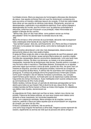 humildade sincera, Maria se esquivava às homenagens afetuosas dos discípulos
de Jesus, mas aquela confiança filial com que lhe reclamavam a presença era
para sua alma um brando e delicioso tesouro do coração. O título de maternidade
fazia vibrar em seu espírito os cânticos mais doces. Diariamente, acorriam os
desamparados, suplicando a sua assistência espiritual. Eram velhos trôpegos e
desenganados do mundo, que lhe vinham ouvir as palavras confortadoras e
afetuosas, enfermos que invocavam a sua proteção, mães infortunadas que
pedjam a bênção de seu carinho.
“Minha mãe dizia um dos mais aflitos como poderei vencer as minhas
dificuldades? Sinto-me abandonado na estrada escura da vida. .
202
Maria lhe enviava o olhar amoroso da sua bondade, deixando nele transparecer
toda a dedicação enternecida de seu espírito maternal.
“Isso também passa! dizia ela, carinhosamente só o Reino de Deus é bastante
forte para nunca passar de nossas almas, como eterna realização do amor
celestial.”
Seus conceitos abrandavam a dor dos mais desesperados, desanuviavam o
pensamento obscuro dos mais acabrunhados.
A igreja de Éfeso exigia de João a mais alta expressão de sacrifício pessoal, pelo
que, com o decorrer do tempo, quase sempre Maria estava só, quando a legião
humilde dos necessitados descia o promontório desataviado, rumo aos lares mais
confortados e felizes. Os dias e as semanas, os meses e os anos passaram
incessantes, trazendo-lhe as lembranças mais ternas. Quando sereno e azulado, o
mar lhe fazia voltar à memória o Tiberíades distante. Surpreendia no ar aqueles
perfumes vagos que enchiam a alma da tarde, quando seu filho, de quem nem um
instante se esquecia, reunindo os discípulos amados, transmitia ao coração do
povo as louçanias da Boa Nova. A velhice não lhe acarretara nem cansaços nem
amarguras. A certeza da proteção divina lhe proporcionava ininterrupto consolo.
Como quem transpõe o dia em labores honestos e proveitosos, seu coração
experimentava grato repouso, iluminado pelo luar da esperança e pelas estrelas
fulgurantes da crença imorredoura. Suas meditações eram suaves colóquios com
as reminiscências do filho muito amado.
Súbito recebeu notícias de que um período de dolorosas perseguições se havia
aberto para todos os que fossem fiéis à doutrina do seu Jesus divino. Alguns
cristãos banidos de Roma traziam a Éfeso as tristes informações. Em obediência
aos éditos mais injustos, escravizavam-se
203
os seguidores do Cristo, destruíam-se-Ihes os lares, metiam-nos a ferros nas
prisões. Falava-se de festas públicas, em que seus corpos eram dados como
alimento a feras insaciáveis, em horrendos espetáculos.
Então, num crepúsculo estrelado, Maria entregou-se às orações, como de
costume, pedindo a Deus por todos aqueles que se encontrassem em angústias
do coração, por amor de seu filho.
Embora a soledade do ambiente, não se sentia só:
uma como força singular lhe banhava a alma toda. Aragens suaves sopravam do
oceano, espalhando os aromas da noite que se povoava de astros amigos e
 
