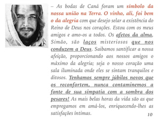 – As bodas de Caná foram um símbolo da
nossa união na Terra. O vinho, ali, foi bem
o da alegria com que desejo selar a existência do
Reino de Deus nos corações. Estou com os meus
amigos e amo-os a todos. Os afetos da alma,
Simão, são laços misteriosos que nos
conduzem a Deus. Saibamos santificar a nossa
afeição, proporcionando aos nossos amigos o
máximo da alegria; seja o nosso coração uma
sala iluminada onde eles se sintam tranquilos e
ditosos. Tenhamos sempre júbilos novos que
os reconfortem, nunca contaminemos a
fonte de sua simpatia com a sombra dos
pesares! As mais belas horas da vida são as que
empregamos em amá-los, enriquecendo-lhes as
satisfações íntimas. 10
 
