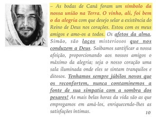 – As bodas de Caná foram um símbolo da
nossa união na Terra. O vinho, ali, foi bem
o da alegria com que desejo selar a existência do
Reino de Deus nos corações. Estou com os meus
amigos e amo-os a todos. Os afetos da alma,
Simão, são laços misteriosos que nos
conduzem a Deus. Saibamos santificar a nossa
afeição, proporcionando aos nossos amigos o
máximo da alegria; seja o nosso coração uma
sala iluminada onde eles se sintam tranquilos e
ditosos. Tenhamos sempre júbilos novos que
os reconfortem, nunca contaminemos a
fonte de sua simpatia com a sombra dos
pesares! As mais belas horas da vida são as que
empregamos em amá-los, enriquecendo-lhes as
satisfações íntimas. 10
 