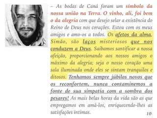 – As bodas de Caná foram um símbolo da
nossa união na Terra. O vinho, ali, foi bem
o da alegria com que desejo selar a existência do
Reino de Deus nos corações. Estou com os meus
amigos e amo-os a todos. Os afetos da alma,
Simão, são laços misteriosos que nos
conduzem a Deus. Saibamos santificar a nossa
afeição, proporcionando aos nossos amigos o
máximo da alegria; seja o nosso coração uma
sala iluminada onde eles se sintam tranquilos e
ditosos. Tenhamos sempre júbilos novos que
os reconfortem, nunca contaminemos a
fonte de sua simpatia com a sombra dos
pesares! As mais belas horas da vida são as que
empregamos em amá-los, enriquecendo-lhes as
satisfações íntimas. 10
 