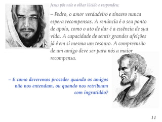 – E como deveremos proceder quando os amigos
não nos entendam, ou quando nos retribuam
com ingratidão?
Jesus pôs nele o olhar lúcido e respondeu:
– Pedro, o amor verdadeiro e sincero nunca
espera recompensas. A renúncia é o seu ponto
de apoio, como o ato de dar é a essência de sua
vida. A capacidade de sentir grandes afeições
já é em si mesma um tesouro. A compreensão
de um amigo deve ser para nós a maior
recompensa.
11
 