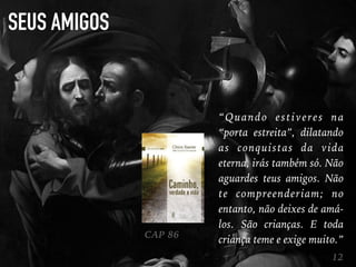 SEUS AMIGOS
12
“Quando estiveres na
“porta estreita”, dilatando
as conquistas da vida
eterna, irás também só. Não
aguardes teus amigos. Não
te compreenderiam; no
entanto, não deixes de amá-
los. São crianças. E toda
criança teme e exige muito.”CAP 86
 