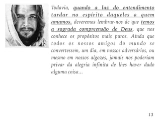 Todavia, quando a luz do entendimento
tardar no espírito daqueles a quem
amamos, deveremos lembrar-nos de que temos
a sagrada compreensão de Deus, que nos
conhece os propósitos mais puros. Ainda que
todos os nossos amigos do mundo se
convertessem, um dia, em nossos adversários, ou
mesmo em nossos algozes, jamais nos poderiam
privar da alegria infinita de lhes haver dado
alguma coisa...
13
 
