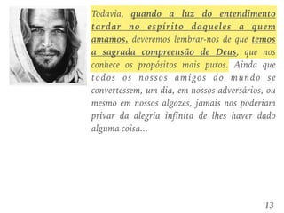 Todavia, quando a luz do entendimento
tardar no espírito daqueles a quem
amamos, deveremos lembrar-nos de que temos
a sagrada compreensão de Deus, que nos
conhece os propósitos mais puros. Ainda que
todos os nossos amigos do mundo se
convertessem, um dia, em nossos adversários, ou
mesmo em nossos algozes, jamais nos poderiam
privar da alegria infinita de lhes haver dado
alguma coisa...
13
 