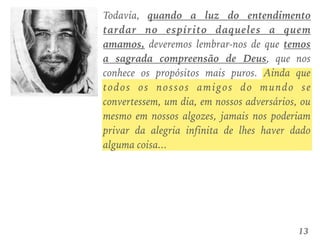 Todavia, quando a luz do entendimento
tardar no espírito daqueles a quem
amamos, deveremos lembrar-nos de que temos
a sagrada compreensão de Deus, que nos
conhece os propósitos mais puros. Ainda que
todos os nossos amigos do mundo se
convertessem, um dia, em nossos adversários, ou
mesmo em nossos algozes, jamais nos poderiam
privar da alegria infinita de lhes haver dado
alguma coisa...
13
 