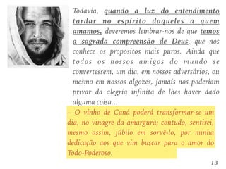 Todavia, quando a luz do entendimento
tardar no espírito daqueles a quem
amamos, deveremos lembrar-nos de que temos
a sagrada compreensão de Deus, que nos
conhece os propósitos mais puros. Ainda que
todos os nossos amigos do mundo se
convertessem, um dia, em nossos adversários, ou
mesmo em nossos algozes, jamais nos poderiam
privar da alegria infinita de lhes haver dado
alguma coisa...
13
– O vinho de Caná poderá transformar-se um
dia, no vinagre da amargura; contudo, sentirei,
mesmo assim, júbilo em sorvê-lo, por minha
dedicação aos que vim buscar para o amor do
Todo-Poderoso.
 