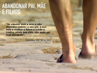 ABANDONAR PAI, MÃE
E FILHOS
15
“Se alguém vem a mim e não
aborrece (odeia) a seu pai, a sua
mãe e mulher e filhos e irmão e
irmã e, ainda sua vida, não pode ser
meu discípulo”.
(Lucas, 14: 25 e 26)
 