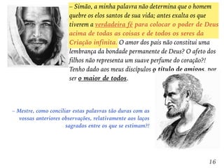– Simão, a minha palavra não determina que o homem
quebre os elos santos de sua vida; antes exalta os que
tiverem a verdadeira fé para colocar o poder de Deus
acima de todas as coisas e de todos os seres da
Criação infinita. O amor dos pais não constitui uma
lembrança da bondade permanente de Deus? O afeto dos
filhos não representa um suave perfume do coração?!
Tenho dado aos meus discípulos o título de amigos, por
ser o maior de todos.
– Mestre, como conciliar estas palavras tão duras com as
vossas anteriores observações, relativamente aos laços
sagrados entre os que se estimam?!
16
 