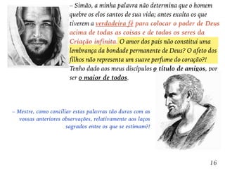 – Simão, a minha palavra não determina que o homem
quebre os elos santos de sua vida; antes exalta os que
tiverem a verdadeira fé para colocar o poder de Deus
acima de todas as coisas e de todos os seres da
Criação infinita. O amor dos pais não constitui uma
lembrança da bondade permanente de Deus? O afeto dos
filhos não representa um suave perfume do coração?!
Tenho dado aos meus discípulos o título de amigos, por
ser o maior de todos.
– Mestre, como conciliar estas palavras tão duras com as
vossas anteriores observações, relativamente aos laços
sagrados entre os que se estimam?!
16
 