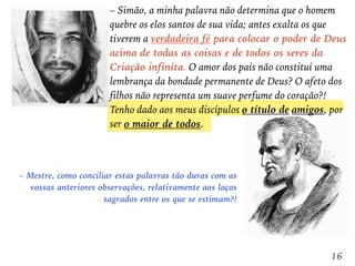 – Mestre, como conciliar estas palavras tão duras com as
vossas anteriores observações, relativamente aos laços
sagrados entre os que se estimam?!
– Simão, a minha palavra não determina que o homem
quebre os elos santos de sua vida; antes exalta os que
tiverem a verdadeira fé para colocar o poder de Deus
acima de todas as coisas e de todos os seres da
Criação infinita. O amor dos pais não constitui uma
lembrança da bondade permanente de Deus? O afeto dos
filhos não representa um suave perfume do coração?!
Tenho dado aos meus discípulos o título de amigos, por
ser o maior de todos.
16
 