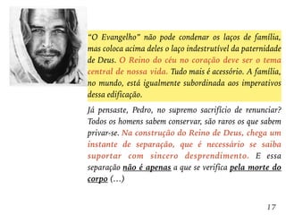 “O Evangelho” não pode condenar os laços de família,
mas coloca acima deles o laço indestrutível da paternidade
de Deus. O Reino do céu no coração deve ser o tema
central de nossa vida. Tudo mais é acessório. A família,
no mundo, está igualmente subordinada aos imperativos
dessa edificação.
Já pensaste, Pedro, no supremo sacrifício de renunciar?
Todos os homens sabem conservar, são raros os que sabem
privar-se. Na construção do Reino de Deus, chega um
instante de separação, que é necessário se saiba
suportar com sincero desprendimento. E essa
separação não é apenas a que se verifica pela morte do
corpo (…)
17
 