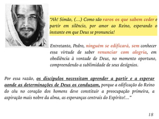 “Ah! Simão, (…) Como são raros os que sabem ceder e
partir em silêncio, por amor ao Reino, esperando o
instante em que Deus se pronuncia!
18
Entretanto, Pedro, ninguém se edificará, sem conhecer
essa virtude de saber renunciar com alegria, em
obediência à vontade de Deus, no momento oportuno,
compreendendo a sublimidade de seus desígnios.
Por essa razão, os discípulos necessitam aprender a partir e a esperar
aonde as determinações de Deus os conduzam, porque a edificação do Reino
do céu no coração dos homens deve constituir a preocupação primeira, a
aspiração mais nobre da alma, as esperanças centrais do Espírito!...”
 