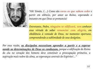 “Ah! Simão, (…) Como são raros os que sabem ceder e
partir em silêncio, por amor ao Reino, esperando o
instante em que Deus se pronuncia!
18
Entretanto, Pedro, ninguém se edificará, sem conhecer
essa virtude de saber renunciar com alegria, em
obediência à vontade de Deus, no momento oportuno,
compreendendo a sublimidade de seus desígnios.
Por essa razão, os discípulos necessitam aprender a partir e a esperar
aonde as determinações de Deus os conduzam, porque a edificação do Reino
do céu no coração dos homens deve constituir a preocupação primeira, a
aspiração mais nobre da alma, as esperanças centrais do Espírito!...”
 