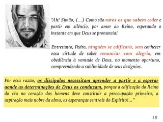 “Ah! Simão, (…) Como são raros os que sabem ceder e
partir em silêncio, por amor ao Reino, esperando o
instante em que Deus se pronuncia!
18
Entretanto, Pedro, ninguém se edificará, sem conhecer
essa virtude de saber renunciar com alegria, em
obediência à vontade de Deus, no momento oportuno,
compreendendo a sublimidade de seus desígnios.
Por essa razão, os discípulos necessitam aprender a partir e a esperar
aonde as determinações de Deus os conduzam, porque a edificação do Reino
do céu no coração dos homens deve constituir a preocupação primeira, a
aspiração mais nobre da alma, as esperanças centrais do Espírito!...”
 
