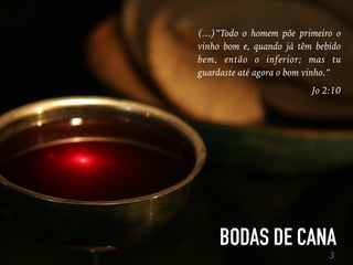BODAS DE CANA
3
(…)”Todo o homem põe primeiro o
vinho bom e, quando já têm bebido
bem, então o inferior; mas tu
guardaste até agora o bom vinho.”
Jo 2:10
 