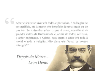 “Amar é sentir-se viver em todos e por todos, é consagrar-se
ao sacrifício, até à morte, em benefício de uma causa ou de
um ser. Se quiserdes saber o que é amar, considerai os
grandes vultos da Humanidade e, acima de todos, o Cristo,
o amor encarnado, o Cristo, para quem o amor era toda a
moral e toda a religião. Não disse ele: “Amai os vossos
inimigos”?
Depois da Morte -
Leon Denis
20
 