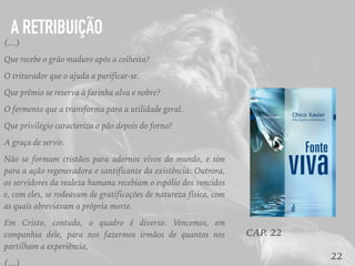22
(…)
Que recebe o grão maduro após a colheita?
O triturador que o ajuda a purificar-se.
Que prêmio se reserva à farinha alva e nobre?
O fermento que a transforma para a utilidade geral.
Que privilégio caracteriza o pão depois do forno?
A graça de servir.
Não se formam cristãos para adornos vivos do mundo, e sim
para a ação regeneradora e santificante da existência. Outrora,
os servidores da realeza humana recebiam o espólio dos vencidos
e, com eles, se rodeavam de gratificações de natureza física, com
as quais abreviavam a própria morte.
Em Cristo, contudo, o quadro é diverso. Vencemos, em
companhia dele, para nos fazermos irmãos de quantos nos
partilham a experiência,
(…)
CAP. 22
A RETRIBUIÇÃO
 
