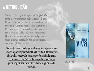 23
CAP. 22
Simão Pedro, que desejou saber qual lhe
seria a recompensa pela adesão à Boa
Nova, viu, de perto, a necessidade da
renúncia. Quanto mais se lhe acendrou a
fé, maiores testemunhos de amor à
Humanidade lhe foram requeridos.
Quanto mais conhecimento adquiriu, à
mais ampla caridade foi constrangido,
até o sacrifício extremo.
Se deixaste, pois, por devoção a Jesus, os
laços que te prendiam às zonas inferiores
da vida, recorda que, por felicidade tua,
recebeste do Céu a honra de ajudar, a
prerrogativa de entender e a glória de
servir.
A RETRIBUIÇÃO
 