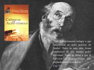 4
“Não é propriamente milagre o que
caracterizou as ações práticas do
Senhor. Todos os seus atos foram
resultantes do seu imenso poder
espiritual. Todas as obras a que se
referem os Evangelistas são
profundamente verdadeiras.”
Cap XX
6
 