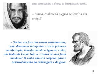 – Senhor, em face dos vossos ensinamentos,
como deveremos interpretar a vossa primeira
manifestação, transformando a água em vinho,
nas bodas de Caná? Não se tratava de uma festa
mundana? O vinho não iria cooperar para o
desenvolvimento da embriaguez e da gula?
Jesus compreendeu o alcance da interpelação e sorriu.
– Simão, conheces a alegria de servir a um
amigo?
9
 