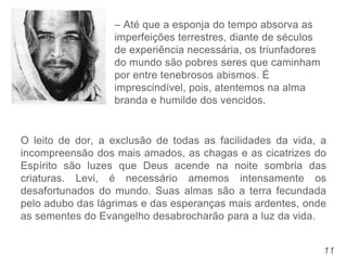 11
– Até que a esponja do tempo absorva as
imperfeições terrestres, diante de séculos
de experiência necessária, os triunfadores
do mundo são pobres seres que caminham
por entre tenebrosos abismos. É
imprescindível, pois, atentemos na alma
branda e humilde dos vencidos.
O leito de dor, a exclusão de todas as facilidades da vida, a
incompreensão dos mais amados, as chagas e as cicatrizes do
Espírito são luzes que Deus acende na noite sombria das
criaturas. Levi, é necessário amemos intensamente os
desafortunados do mundo. Suas almas são a terra fecundada
pelo adubo das lágrimas e das esperanças mais ardentes, onde
as sementes do Evangelho desabrocharão para a luz da vida.
 