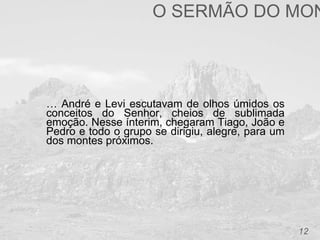 12
… André e Levi escutavam de olhos úmidos os
conceitos do Senhor, cheios de sublimada
emoção. Nesse ínterim, chegaram Tiago, João e
Pedro e todo o grupo se dirigiu, alegre, para um
dos montes próximos.
O SERMÃO DO MON
 
