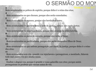 14
TOMÉ:
“Senhor, não sabemos aonde vais. Como podemos conhecer
o caminho?” (Jo, 14:5).
O SERMÃO DO MON
3
Bem-aventurados os pobres de espírito, porque deles é o reino dos céus;
4
Bem-aventurados os que choram, porque eles serão consolados;
5
Bem-aventurados os mansos, porque eles herdarão a terra;
6
Bem-aventurados os que têm fome e sede de justiça, porque eles serão fartos;
7
Bem-aventurados os misericordiosos, porque eles alcançarão misericórdia;
8
Bem-aventurados os puros de coração, porque eles verão a Deus;
9
Bem-aventurados os pacificadores, porque eles serão chamados filhos de Deus;
10
Bem-aventurados os que sofrem perseguição por causa da justiça, porque deles é o reino
dos céus;
11
Bem-aventurados sois vós, quando vos injuriarem e perseguirem, e mentindo, falarem
todo mal contra vós por minha causa.
12
Exultai e alegrai-vos, porque é grande o vosso galardão nos céus; porque assim
perseguiram os profetas que vieram antes de vós.
Mateus - Cap 5-7
 