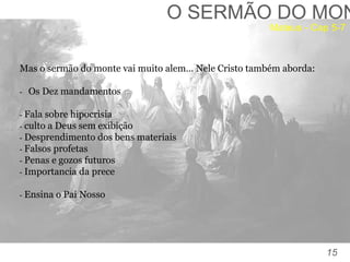 15
TOMÉ:
“Senhor, não sabemos aonde vais. Como podemos conhecer
o caminho?” (Jo, 14:5).
O SERMÃO DO MON
Mas o sermão do monte vai muito alem… Nele Cristo também aborda:
- Os Dez mandamentos
- Fala sobre hipocrisia
- culto a Deus sem exibição
- Desprendimento dos bens materiais
- Falsos profetas
- Penas e gozos futuros
- Importancia da prece
- Ensina o Pai Nosso
Mateus - Cap 5-7
 