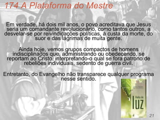 21
174 A Plataforma do Mestre
Em verdade, há dois mil anos, o povo acreditava que Jesus
seria um comandante revolucionário, como tantos outros, a
desvelar-se por reivindicações políticas, à custa da morte, do
suor e das lágrimas de muita gente.
Ainda hoje, vemos grupos compactos de homens
indisciplinados que, administrando ou obedecendo, se
reportam ao Cristo, interpretando-o qual se fora patrono de
rebeliões individuais, sedento de guerra civil.
Entretanto, do Evangelho não transparece qualquer programa
nesse sentido.
 