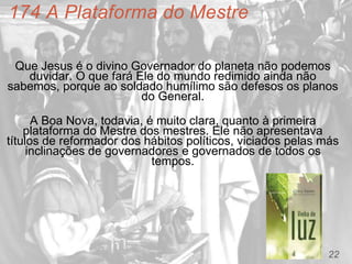 22
174 A Plataforma do Mestre
Que Jesus é o divino Governador do planeta não podemos
duvidar. O que fará Ele do mundo redimido ainda não
sabemos, porque ao soldado humílimo são defesos os planos
do General.
A Boa Nova, todavia, é muito clara, quanto à primeira
plataforma do Mestre dos mestres. Ele não apresentava
títulos de reformador dos hábitos políticos, viciados pelas más
inclinações de governadores e governados de todos os
tempos.
 