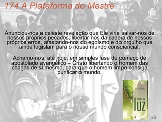 23
174 A Plataforma do Mestre
Anunciou-nos a celeste revelação que Ele viria salvar-nos de
nossos próprios pecados, libertar-nos da cadeia de nossos
próprios erros, afastando-nos do egoísmo e do orgulho que
ainda legislam para o nosso mundo consciencial.
Achamo-nos, até hoje, em simples fase de começo de
apostolado evangélico – Cristo libertando o homem das
chagas de si mesmo, para que o homem limpo consiga
purificar o mundo.
 