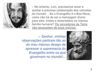 – Senhor, minhas
observações partiram tão só
do meu intenso desejo de
apressar a supremacia do
Evangelho entre os que
governam no mundo!...
8
– No entanto, Levi, precisamos amar e
aceitar a preciosa colaboração dos vencidos
do mundo!... Se o Evangelho é a Boa Nova,
como não há de ser a mensagem divina
para eles, tristes e deserdados na imensa
família humana? Os vencedores da Terra
não necessitam de boas notícias.
 