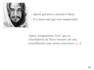 10
– Quem governa o mundo é Deus.
– E o amor não age com inquietação.
Agora, imaginemos, Levi, que os
triunfadores da Terra viessem até nós,
ensarilhando suas armas exteriores. (…)
 