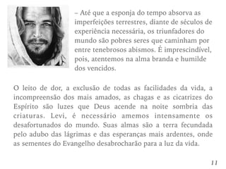 11
– Até que a esponja do tempo absorva as
imperfeições terrestres, diante de séculos de
experiência necessária, os triunfadores do
mundo são pobres seres que caminham por
entre tenebrosos abismos. É imprescindível,
pois, atentemos na alma branda e humilde
dos vencidos.
O leito de dor, a exclusão de todas as facilidades da vida, a
incompreensão dos mais amados, as chagas e as cicatrizes do
Espírito são luzes que Deus acende na noite sombria das
criaturas. Levi, é necessário amemos intensamente os
desafortunados do mundo. Suas almas são a terra fecundada
pelo adubo das lágrimas e das esperanças mais ardentes, onde
as sementes do Evangelho desabrocharão para a luz da vida.
 