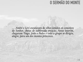 12
… André e Levi escutavam de olhos úmidos os conceitos
do Senhor, cheios de sublimada emoção. Nesse ínterim,
chegaram Tiago, João e Pedro e todo o grupo se dirigiu,
alegre, para um dos montes próximos. 
O SERMÃO DO MONTE
 