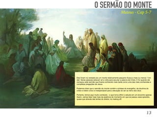 13
TOMÉ:
“Senhor, não sabemos aonde vais. Como podemos conhecer o
caminho?” (Jo, 14:5). 
O SERMÃO DO MONTE
Mateus - Cap 5-7
Eles foram na verdade pra um monte relativamente pequeno ﬁcava a mais ou menos 1 km
dali. Varias pessoas estavam ali a volta para escutar a palavra de Cristo. E foi quando ele
começou este sermão que ﬁcaria conhecido mais tarde como uma das mais conhecidas e
completas pregações de Jesus.

Podemos dizer que o sermão do monte contém a síntese do evangelho, da doutrina do
cristo e roteiro único e indispensável para a elevação do ser ao reino dos céus. 

Portanto, temos aqui muito conteúdo - o que torna difícil o estudo em um encontro apenas
Assim, vamos falar hoje mais da essência do momento em que se passou esse episódio,
quase que através das lentes do diretor, no making oﬀ.
 