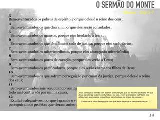 14
TOMÉ:
“Senhor, não sabemos aonde vais. Como podemos conhecer o
caminho?” (Jo, 14:5). 
O SERMÃO DO MONTE
3
Bem-aventurados os pobres de espírito, porque deles é o reino dos céus;
4
  Bem-aventurados os que choram, porque eles serão consolados;
5
  Bem-aventurados os mansos, porque eles herdarão a terra;
6
  Bem-aventurados os que têm fome e sede de justiça, porque eles serão fartos;
7
  Bem-aventurados os misericordiosos, porque eles alcançarão misericórdia;
8
  Bem-aventurados os puros de coração, porque eles verão a Deus;
9
  Bem-aventurados os pacificadores, porque eles serão chamados filhos de Deus;
10
  Bem-aventurados os que sofrem perseguição por causa da justiça, porque deles é o reino
dos céus;
11
  Bem-aventurados sois vós, quando vos injuriarem e perseguirem, e mentindo, falarem
todo mal contra vós por minha causa.
12
  Exultai e alegrai-vos, porque é grande o vosso galardão nos céus; porque assim
perseguiram os profetas que vieram antes de vós.
Mateus - Cap 5-7
Jesus começou o sermão com as Bem aventuranças, que é o resumo das frases em que
Jesus caracteriza os bem aventurados… ou seja… bem aventurados os Pobres e os
aﬂitos, bem aventurados os pacíﬁcos, os sofredores, os limpos de coracao…

*** Curioso ver a forma Pedagógica com que Jesus organiza as bem aventuranças. ***

 