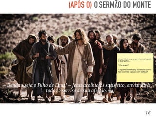 16
– Bendito seja o Filho de Deus! – Jesus acolhia-os satisfeito, enviando a
todos o sorriso de sua afeição.
O SERMÃO DO MONTE(APÓS O)
Jesus Mostrou pra quem havia chegado
o Evangelho…

* Pra quem?

* Alguma Semelhança ou relação com o
fato ocorrido a pouco com Mateus?
 