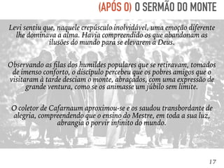 17
Levi sentiu que, naquele crepúsculo inolvidável, uma emoção diferente
lhe dominava a alma. Havia compreendido os que abandonam as
ilusões do mundo para se elevarem a Deus.
O SERMÃO DO MONTE(APÓS O)
Observando as ﬁlas dos humildes populares que se retiravam, tomados
de imenso conforto, o discípulo percebeu que os pobres amigos que o
visitaram à tarde desciam o monte, abraçados, com uma expressão de
grande ventura, como se os animasse um júbilo sem limite.
O coletor de Cafarnaum aproximou-se e os saudou transbordante de
alegria, compreendendo que o ensino do Mestre, em toda a sua luz,
abrangia o porvir inﬁnito do mundo.
 