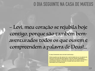 O DIA SEGUINTE NA CASA DE MATEUS
19
– Levi, meu coração se rejubila hoje
contigo, porque são também bem-
aventurados todos os que ouvem e
compreendem a palavra de Deus!...
E Jesus Acrescenta mais uma bem aventurança…

Felizes aqueles que não apenas tem a oportunidade de ouvir as palavras de
Deus (se é que esta falta para alguém), mas tem também disposição e
condição de aceita-las, interiorizá-las e coloca-las em prática; Escolhendo a
porta estreita, estarão encurtando a duração das suas dores e da sua
caminhada rumo à casa do pai.
 