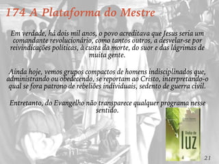 21
174 A Plataforma do Mestre
Em verdade, há dois mil anos, o povo acreditava que Jesus seria um
comandante revolucionário, como tantos outros, a desvelar-se por
reivindicações políticas, à custa da morte, do suor e das lágrimas de
muita gente.
Ainda hoje, vemos grupos compactos de homens indisciplinados que,
administrando ou obedecendo, se reportam ao Cristo, interpretando-o
qual se fora patrono de rebeliões individuais, sedento de guerra civil.
Entretanto, do Evangelho não transparece qualquer programa nesse
sentido.
 